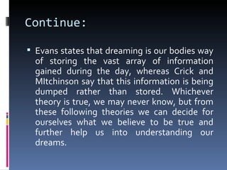 Continue:

 Evans states that dreaming is our bodies way
  of storing the vast array of information
  gained during the day, whereas Crick and
  MItchinson say that this information is being
  dumped rather than stored. Whichever
  theory is true, we may never know, but from
  these following theories we can decide for
  ourselves what we believe to be true and
  further help us into understanding our
  dreams.
 