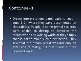 Continue-1

 Dream interpretations dates back to 3000—
 4000 B.C., where they were documented on
 clay tablets. People in some primal societies
 were unable to distinguish between the
 dream world and waking world or they simply
 choose not to make such a distinction. They
 saw that the dream world was not only an
 extension of reality, but that it was a more
 powerful world.
 