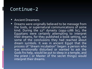 Continue-2
 Ancient Dreamers:
 Dreams were originally believed to be message from
  the Gods, or supernatural communications of some
  kind. During the 12th dynasty (1991-1786 bc), the
  Egyptians were certainly attempting to interpret
  their dreams, for they published a book setting, out
  some of the conclusions they had reached about
  dream symbols. It was in ancient Egypt that the
  process of “dream incubation” began: a person who
  was emotionally disturbed or wanted to ask the
  Gods fro help, would be put to sleep in a temple, and
  the priest ( or Master of the secret things) would
  interpret their dreams.
 