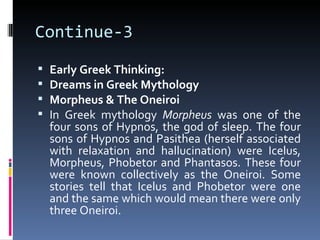 Continue-3
   Early Greek Thinking:
   Dreams in Greek Mythology
   Morpheus & The Oneiroi
   In Greek mythology Morpheus was one of the
    four sons of Hypnos, the god of sleep. The four
    sons of Hypnos and Pasithea (herself associated
    with relaxation and hallucination) were Icelus,
    Morpheus, Phobetor and Phantasos. These four
    were known collectively as the Oneiroi. Some
    stories tell that Icelus and Phobetor were one
    and the same which would mean there were only
    three Oneiroi.
 