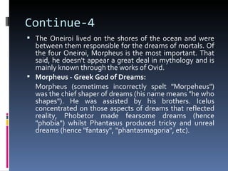 Continue-4
 The Oneiroi lived on the shores of the ocean and were
  between them responsible for the dreams of mortals. Of
  the four Oneiroi, Morpheus is the most important. That
  said, he doesn't appear a great deal in mythology and is
  mainly known through the works of Ovid.
 Morpheus - Greek God of Dreams:
  Morpheus (sometimes incorrectly spelt "Morpeheus")
  was the chief shaper of dreams (his name means "he who
  shapes"). He was assisted by his brothers. Icelus
  concentrated on those aspects of dreams that reflected
  reality, Phobetor made fearsome dreams (hence
  "phobia") whilst Phantasus produced tricky and unreal
  dreams (hence "fantasy", "phantasmagoria", etc).
 