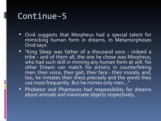 Continue-5
 Ovid suggests that Morpheus had a special talent for
  mimicking human form in dreams. In Metamorphoses
  Ovid says:
 "King Sleep was father of a thousand sons - indeed a
  tribe - and of them all, the one he chose was Morpheus,
  who had such skill in miming any human form at will. No
  other Dream can match his artistry in counterfeiting
  men: their voice, their gait, their face - their moods; and,
  too, he imitates their dress precisely and the words they
  use most frequently. But he mimes only men..."
 Phobetor and Phantasos had responsibility for dreams
  about animals and inanimate objects respectively.
 