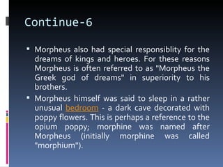 Continue-6

 Morpheus also had special responsiblity for the
  dreams of kings and heroes. For these reasons
  Morpheus is often referred to as "Morpheus the
  Greek god of dreams" in superiority to his
  brothers.
 Morpheus himself was said to sleep in a rather
  unusual bedroom - a dark cave decorated with
  poppy flowers. This is perhaps a reference to the
  opium poppy; morphine was named after
  Morpheus (initially morphine was called
  "morphium").
 