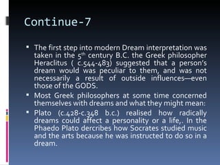 Continue-7
 The first step into modern Dream interpretation was
  taken in the 5th century B.C. the Greek philosopher
  Heraclitus ( c.544-483) suggested that a person’s
  dream would was peculiar to them, and was not
  necessarily a result of outside influences—even
  those of the GODS.
 Most Greek philosophers at some time concerned
  themselves with dreams and what they might mean:
 Plato (c.428-c.348 b.c.) realised how radically
  dreams could affect a personality or a life,. In the
  Phaedo Plato dercribes how Socrates studied music
  and the arts because he was instructed to do so in a
  dream.
 