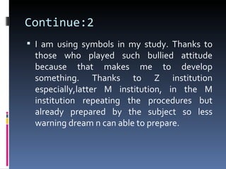 Continue:2
 I am using symbols in my study. Thanks to
 those who played such bullied attitude
 because that makes me to develop
 something. Thanks to Z institution
 especially,latter M institution, in the M
 institution repeating the procedures but
 already prepared by the subject so less
 warning dream n can able to prepare.
 