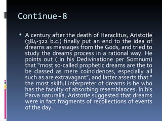 Continue-8
 A century after the death of Heraclitus, Aristotle
  (384-322 b.c.) finally put an end to the idea of
  dreams as messages from the Gods, and tried to
  study the dreams process in a rational way. He
  points out ( in his Dedivinatione per Somnum)
  that “most so-called prophetic dreams are the to
  be classed as mere coincidences, especially all
  such as are extravagant”, and latter asserts that “
  the most skilful interpreter of dreams is he who
  has the faculty of absorbing resemblances. In his
  Parva naturalia, Aristotle suggested that dreams
  were in fact fragments of recollections of events
  of the day.
 