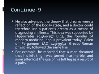 Continue-9
 He also advanced the theory that dreams were a
  reflection of the bodily state, and a doctor could
  therefore use a patient’s dream as a means of
  diagnosing an illness. This idea was supported by
  Hippocrates (c.460-357 B.C), the founder of
  modern medicine, and is prevalent today. Galen
  of Pergamum (AD 129-99),a Greaco-Roman
  physician, followed the same line.
 For example, he recorded that a man dreamed
  that his left thigh was turned into marble, and
  soon after lost the use of his left leg as a result of
  a palsy.
 