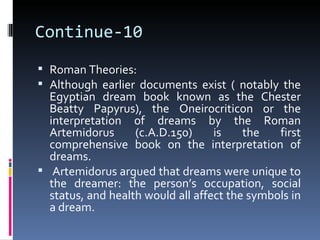 Continue-10
 Roman Theories:
 Although earlier documents exist ( notably the
  Egyptian dream book known as the Chester
  Beatty Papyrus), the Oneirocriticon or the
  interpretation of dreams by the Roman
  Artemidorus      (c.A.D.150)     is    the   first
  comprehensive book on the interpretation of
  dreams.
 Artemidorus argued that dreams were unique to
  the dreamer: the person’s occupation, social
  status, and health would all affect the symbols in
  a dream.
 
