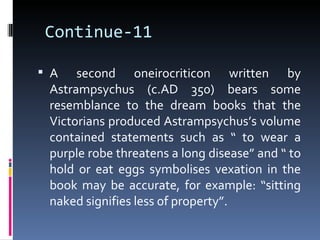 Continue-11

 A   second oneirocriticon written by
 Astrampsychus (c.AD 350) bears some
 resemblance to the dream books that the
 Victorians produced Astrampsychus’s volume
 contained statements such as “ to wear a
 purple robe threatens a long disease” and “ to
 hold or eat eggs symbolises vexation in the
 book may be accurate, for example: “sitting
 naked signifies less of property”.
 