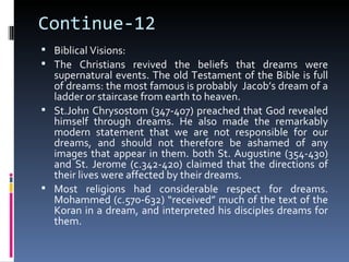 Continue-12
 Biblical Visions:
 The Christians revived the beliefs that dreams were
  supernatural events. The old Testament of the Bible is full
  of dreams: the most famous is probably Jacob’s dream of a
  ladder or staircase from earth to heaven.
 St.John Chrysostom (347-407) preached that God revealed
  himself through dreams. He also made the remarkably
  modern statement that we are not responsible for our
  dreams, and should not therefore be ashamed of any
  images that appear in them. both St. Augustine (354-430)
  and St. Jerome (c.342-420) claimed that the directions of
  their lives were affected by their dreams.
 Most religions had considerable respect for dreams.
  Mohammed (c.570-632) “received” much of the text of the
  Koran in a dream, and interpreted his disciples dreams for
  them.
 