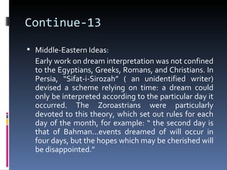Continue-13

 Middle-Eastern Ideas:
  Early work on dream interpretation was not confined
  to the Egyptians, Greeks, Romans, and Christians. In
  Persia, “Sifat-i-Sirozah” ( an unidentified writer)
  devised a scheme relying on time: a dream could
  only be interpreted according to the particular day it
  occurred. The Zoroastrians were particularly
  devoted to this theory, which set out rules for each
  day of the month, for example: “ the second day is
  that of Bahman...events dreamed of will occur in
  four days, but the hopes which may be cherished will
  be disappointed.”
 