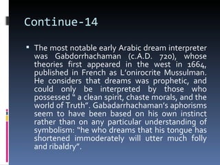Continue-14
 The most notable early Arabic dream interpreter
  was Gabdorrhachaman (c.A.D. 720), whose
  theories first appeared in the west in 1664,
  published in French as L’onirocrite Mussulman.
  He considers that dreams was prophetic, and
  could only be interpreted by those who
  possessed “ a clean spirit, chaste morals, and the
  world of Truth”. Gabadarrhachaman’s aphorisms
  seem to have been based on his own instinct
  rather than on any particular understanding of
  symbolism: “he who dreams that his tongue has
  shortened immoderately will utter much folly
  and ribaldry”.
 