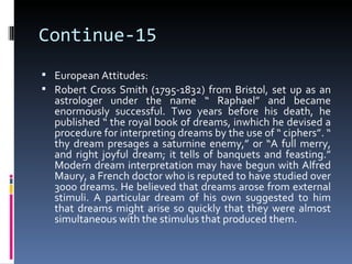 Continue-15
 European Attitudes:
 Robert Cross Smith (1795-1832) from Bristol, set up as an
  astrologer under the name “ Raphael” and became
  enormously successful. Two years before his death, he
  published “ the royal book of dreams, inwhich he devised a
  procedure for interpreting dreams by the use of “ ciphers”. “
  thy dream presages a saturnine enemy,” or “A full merry,
  and right joyful dream; it tells of banquets and feasting.”
  Modern dream interpretation may have begun with Alfred
  Maury, a French doctor who is reputed to have studied over
  3000 dreams. He believed that dreams arose from external
  stimuli. A particular dream of his own suggested to him
  that dreams might arise so quickly that they were almost
  simultaneous with the stimulus that produced them.
 