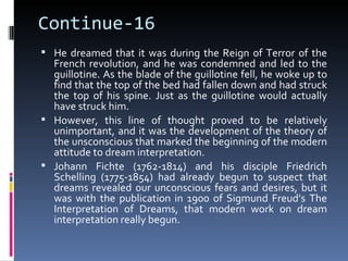 Continue-16
 He dreamed that it was during the Reign of Terror of the
  French revolution, and he was condemned and led to the
  guillotine. As the blade of the guillotine fell, he woke up to
  find that the top of the bed had fallen down and had struck
  the top of his spine. Just as the guillotine would actually
  have struck him.
 However, this line of thought proved to be relatively
  unimportant, and it was the development of the theory of
  the unsconscious that marked the beginning of the modern
  attitude to dream interpretation.
 Johann Fichte (1762-1814) and his disciple Friedrich
  Schelling (1775-1854) had already begun to suspect that
  dreams revealed our unconscious fears and desires, but it
  was with the publication in 1900 of Sigmund Freud’s The
  Interpretation of Dreams, that modern work on dream
  interpretation really begun.
 