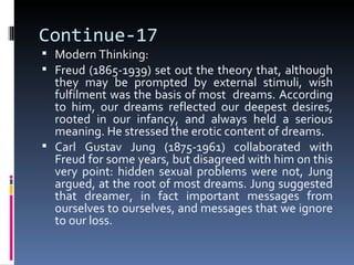 Continue-17
 Modern Thinking:
 Freud (1865-1939) set out the theory that, although
  they may be prompted by external stimuli, wish
  fulfilment was the basis of most dreams. According
  to him, our dreams reflected our deepest desires,
  rooted in our infancy, and always held a serious
  meaning. He stressed the erotic content of dreams.
 Carl Gustav Jung (1875-1961) collaborated with
  Freud for some years, but disagreed with him on this
  very point: hidden sexual problems were not, Jung
  argued, at the root of most dreams. Jung suggested
  that dreamer, in fact important messages from
  ourselves to ourselves, and messages that we ignore
  to our loss.
 