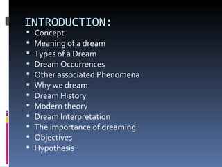 INTRODUCTION:
   Concept
   Meaning of a dream
   Types of a Dream
   Dream Occurrences
   Other associated Phenomena
   Why we dream
   Dream History
   Modern theory
   Dream Interpretation
   The importance of dreaming
   Objectives
   Hypothesis
 
