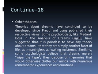 Continue-18

 Other theories:
  Theories about dreams have continued to be
  developed since Freud and Jung published their
  respective views. Some psychologists, like Medard
  Boss in the Analysis of Dreams (1958), have
  suggested that it is pointless to have any theory
  about dreams—that they are simply another facet of
  life, as meaningless as waking existence. Similarly,
  some psychologists believe that dreams merely
  “wipe the tape”; they dispose of memories that
  would otherwise clutter our minds with numerous
  remembered experiences and emotions.
 