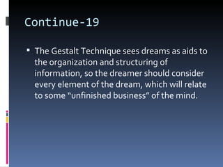 Continue-19

 The Gestalt Technique sees dreams as aids to
  the organization and structuring of
  information, so the dreamer should consider
  every element of the dream, which will relate
  to some “unfinished business” of the mind.
 