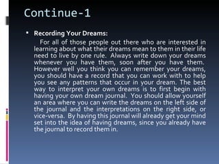 Continue-1
 Recording Your Dreams:
    For all of those people out there who are interested in
  learning about what their dreams mean to them in their life
  need to live by one rule. Always write down your dreams
  whenever you have them, soon after you have them.
  However well you think you can remember your dreams,
  you should have a record that you can work with to help
  you see any patterns that occur in your dream. The best
  way to interpret your own dreams is to first begin with
  having your own dream journal. You should allow yourself
  an area where you can write the dreams on the left side of
  the journal and the interpretations on the right side, or
  vice-versa. By having this journal will already get your mind
  set into the idea of having dreams, since you already have
  the journal to record them in.
 