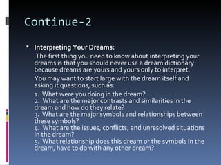 Continue-2
 Interpreting Your Dreams:
   The first thing you need to know about interpreting your
  dreams is that you should never use a dream dictionary
  because dreams are yours and yours only to interpret.
  You may want to start large with the dream itself and
  asking it questions, such as:
  1. What were you doing in the dream?
  2. What are the major contrasts and similarities in the
  dream and how do they relate?
  3. What are the major symbols and relationships between
  these symbols?
  4. What are the issues, conflicts, and unresolved situations
  in the dream?
  5. What relationship does this dream or the symbols in the
  dream, have to do with any other dream?
 