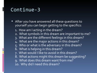Continue-3

 After you have answered all these questions to
  yourself you can begin getting to the specifics:
  1. How am I acting in the dream?
  2. What symbols in this dream are important to me?
  3. What are the different feelings in this dream?
  4. What are the major actions in this dream?
  5. Who or what is the adversary in this dream?
  6. What is helping in this dream?
  7. What would I like to avoid in this dream?
  8. What actions might this dream be suggesting?
  9. What does this dream want from me?
  10. Why did I need this dream?
 