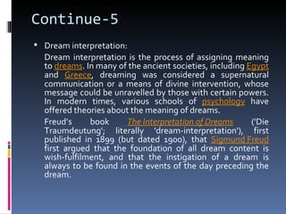 Continue-5
 Dream interpretation:
  Dream interpretation is the process of assigning meaning
  to dreams. In many of the ancient societies, including Egypt
  and Greece, dreaming was considered a supernatural
  communication or a means of divine intervention, whose
  message could be unravelled by those with certain powers.
  In modern times, various schools of psychology have
  offered theories about the meaning of dreams.
  Freud’s     book      The Interpretation of Dreams      ('Die
  Traumdeutung'; literally 'dream-interpretation'), first
  published in 1899 (but dated 1900), that Sigmund Freud
  first argued that the foundation of all dream content is
  wish-fulfilment, and that the instigation of a dream is
  always to be found in the events of the day preceding the
  dream.
 