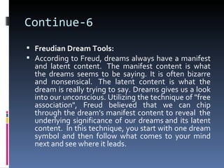 Continue-6
 Freudian Dream Tools:
 According to Freud, dreams always have a manifest
  and latent content. The manifest content is what
  the dreams seems to be saying. It is often bizarre
  and nonsensical. The latent content is what the
  dream is really trying to say. Dreams gives us a look
  into our unconscious. Utilizing the technique of "free
  association", Freud believed that we can chip
  through the dream's manifest content to reveal the
  underlying significance of our dreams and its latent
  content. In this technique, you start with one dream
  symbol and then follow what comes to your mind
  next and see where it leads.
 