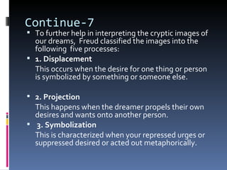 Continue-7
 To further help in interpreting the cryptic images of
  our dreams, Freud classified the images into the
  following five processes:
 1. Displacement
  This occurs when the desire for one thing or person
  is symbolized by something or someone else.

 2. Projection
  This happens when the dreamer propels their own
  desires and wants onto another person.
 3. Symbolization
  This is characterized when your repressed urges or
  suppressed desired or acted out metaphorically.
 