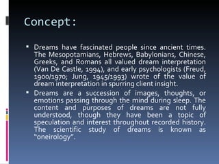 Concept:
 Dreams have fascinated people since ancient times.
  The Mesopotamians, Hebrews, Babylonians, Chinese,
  Greeks, and Romans all valued dream interpretation
  (Van De Castle, 1994), and early psychologists (Freud,
  1900/1970; Jung, 1945/1993) wrote of the value of
  dream interpretation in spurring client insight.
 Dreams are a succession of images, thoughts, or
  emotions passing through the mind during sleep. The
  content and purposes of dreams are not fully
  understood, though they have been a topic of
  speculation and interest throughout recorded history.
  The scientific study of dreams is known as
  “oneirology”.
 
