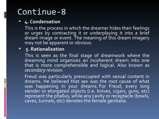 Continue-8
 4. Condensation
  This is the process in which the dreamer hides their feelings
  or urges by contracting it or underplaying it into a brief
  dream image or event. The meaning of this dream imagery
  may not be apparent or obvious.
 5. Rationalization
  This is seen as the final stage of dreamwork where the
  dreaming mind organizes an incoherent dream into one
  that is more comprehensible and logical. Also known as
  secondary revision.
  Freud was particularly preoccupied with sexual content in
  dreams. He believed that sex was the root cause of what
  was happening in your dreams. For Freud, every long
  slender or elongated objects (i.e. knives, cigars, guns, etc)
  represent the phallus, while any cavity or receptacle (bowls,
  caves, tunnels, etc) denotes the female genitalia.
 