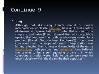 Continue-9
 Jung
  Although not dismissing Freud's model of dream
  interpretation wholesale, Carl Jung believed Freud's notion
  of dreams as representations of unfulfilled wishes to be
  simplistic and naive (Freud returned the favor by publicly
  opining that Jung was fine for those who were looking for a
  prophet [Freud, "Introductory Lecutures"]). Jung was
  convinced that the scope of dream interpretation was
  larger, reflecting the richness and complexity of the entire
  unconscious, both personal and collective. Jung believed
  the psyche to be a self-regulating organism in which
  conscious attitudes were likely to be compensated for
  unconsciously (within the dream) by their opposites.[1]
 