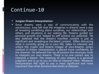 Continue-10
 Jungian Dream Interpretation:
 Since dreams were a way of communicating with the
  unconscious, Jung felt that the imageries in dreams were a way
  of revealing something about ourselves, our relationships with
  others, and situations in our waking life. Dreams guided our
  personal growth and helped to self achieve our potential. He
  also believed that the dream's manifest content is just as
  significant and revealing as the latent content. Often discussing
  what is currently going on in your life, helps to interpret and
  unlock the cryptic and bizarre images of your dreams. Jung's
  method of dream interpretation is placed more confidently on
  the dreamer. He believed that we all possess the necessary tools
  to interpret our own dreams. There is no one correct way to
  interpret a dream. The meaning of your dreams is a personal
  judgment and is up to you on how to interpret them. Whatever
  interpretation felt right to you is most significant and more
  important than what someone else thinks or believes.
 