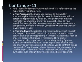 Continue-11
 Jung identified seven such symbols in what is referred to as the
  major archetypal characters:
 1. The Persona is the image you present to the world in
  your waking life. It is your public mask. In the dream world, the
  persona is represented by the Self. The Self may or may not
  resemble you physically or may or may not behave as your
  would. For example, the persona can appear as a scarecrow or a
  beggar in your dream. However, you still know that this "person"
  in your dream is you.
 2. The Shadow is the rejected and repressed aspects of yourself.
  It is the part of yourself that you do not want the world to see
  because it is ugly or unappealing. It symbolizes weakness, fear, or
  anger. In dreams, this figure is represented by a stalker,
  murderer, a bully, or pursuer. It can be a frightening figure or
  even a close friend or relative. Their appearance often makes
  you angry or leaves you scared. They force you to confront things
  that you don't want to see or hear. You must learn to accept the
  shadow aspect of yourself for its messages are often for your
  own good, even though it may not be immediately apparent.
 