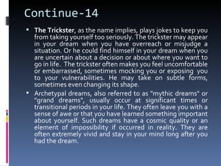 Continue-14
 The Trickster, as the name implies, plays jokes to keep you
  from taking yourself too seriously. The trickster may appear
  in your dream when you have overreach or misjudge a
  situation. Or he could find himself in your dream when you
  are uncertain about a decision or about where you want to
  go in life. The trickster often makes you feel uncomfortable
  or embarrassed, sometimes mocking you or exposing you
  to your vulnerabilities. He may take on subtle forms,
  sometimes even changing its shape.
 Archetypal dreams, also referred to as "mythic dreams" or
  "grand dreams", usually occur at significant times or
  transitional periods in your life. They often leave you with a
  sense of awe or that you have learned something important
  about yourself. Such dreams have a cosmic quality or an
  element of impossibility if occurred in reality. They are
  often extremely vivid and stay in your mind long after you
  had the dream.
 
