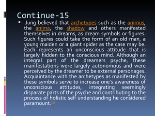 Continue-15
 Jung believed that archetypes such as the animus,
  the anima, the shadow and others manifested
  themselves in dreams, as dream symbols or figures.
  Such figures could take the form of an old man, a
  young maiden or a giant spider as the case may be.
  Each represents an unconscious attitude that is
  largely hidden to the conscious mind. Although an
  integral part of the dreamers psyche, these
  manifestations were largely autonomous and were
  perceived by the dreamer to be external personages.
  Acquaintance with the archetypes as manifested by
  these symbols serve to increase one's awareness of
  unconscious attitudes, integrating seemingly
  disparate parts of the psyche and contributing to the
  process of holistic self understanding he considered
  paramount.[2]
 