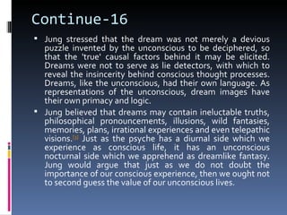 Continue-16
 Jung stressed that the dream was not merely a devious
  puzzle invented by the unconscious to be deciphered, so
  that the 'true' causal factors behind it may be elicited.
  Dreams were not to serve as lie detectors, with which to
  reveal the insincerity behind conscious thought processes.
  Dreams, like the unconscious, had their own language. As
  representations of the unconscious, dream images have
  their own primacy and logic.
 Jung believed that dreams may contain ineluctable truths,
  philosophical pronouncements, illusions, wild fantasies,
  memories, plans, irrational experiences and even telepathic
  visions.[3] Just as the psyche has a diurnal side which we
  experience as conscious life, it has an unconscious
  nocturnal side which we apprehend as dreamlike fantasy.
  Jung would argue that just as we do not doubt the
  importance of our conscious experience, then we ought not
  to second guess the value of our unconscious lives.
 