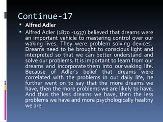 Continue-17
 Alfred Adler
 Alfred Adler (1870 -1937) believed that dreams were
  an important vehicle to mastering control over our
  waking lives. They were problem solving devices.
  Dreams need to be brought to conscious light and
  interpreted so that we can better understand and
  solve our problems. It is important to learn from our
  dreams and incorporate them into our waking life.
  Because of Adler's belief that dreams were
  correlated with the problems in our daily life, he
  further went on to say that the more dreams we
  have, then the more problems we are likely to have.
  And thus the less dreams we have, then the less
  problems we have and more psychologically healthy
  we are.
 