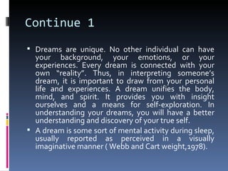Continue 1
 Dreams are unique. No other individual can have
  your background, your emotions, or your
  experiences. Every dream is connected with your
  own “reality”. Thus, in interpreting someone’s
  dream, it is important to draw from your personal
  life and experiences. A dream unifies the body,
  mind, and spirit. It provides you with insight
  ourselves and a means for self-exploration. In
  understanding your dreams, you will have a better
  understanding and discovery of your true self.
 A dream is some sort of mental activity during sleep,
  usually reported as perceived in a visually
  imaginative manner ( Webb and Cart weight,1978).
 