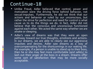 Continue-18
 Unlike Freud, Adler believed that control, power and
  motivation were the driving force behind behavior, not
  sexual impulses. Furthermore, he did not think that our
  actions and behavior or ruled by our unconscious, but
  rather the strive for perfection and need for control is what
  cause us to do the things we do. In fact, Adler did not
  believe that the conscious and unconscious functioned
  against each other. We acted the same way whether we are
  awake or sleeping.
 Adler's view of dreams was that they were an open
  pathway toward our true thoughts, emotions and actions.
  In our dreams, we are able to clearly see our aggressive
  impulses and desires. Adler saw dreams as a way of
  overcompensating for the shortcomings in our waking life.
  For example, if a person is unable to stand up to their boss,
  then he or she may feel more comfortable (and safely) to
  lash out their anger at the boss in a dream. Dreams offer
  some sort of satisfaction that may be more socially
  acceptable.
 