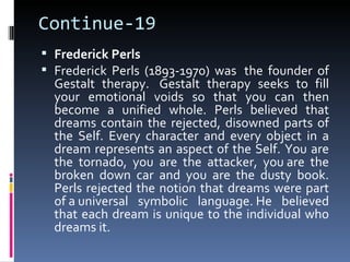Continue-19
 Frederick Perls
 Frederick Perls (1893-1970) was the founder of
  Gestalt therapy. Gestalt therapy seeks to fill
  your emotional voids so that you can then
  become a unified whole. Perls believed that
  dreams contain the rejected, disowned parts of
  the Self. Every character and every object in a
  dream represents an aspect of the Self. You are
  the tornado, you are the attacker, you are the
  broken down car and you are the dusty book.
  Perls rejected the notion that dreams were part
  of a universal symbolic language. He believed
  that each dream is unique to the individual who
  dreams it.
 
