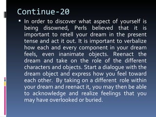 Continue-20
 In order to discover what aspect of yourself is
  being disowned, Perls believed that it is
  important to retell your dream in the present
  tense and act it out. It is important to verbalize
  how each and every component in your dream
  feels, even inanimate objects. Reenact the
  dream and take on the role of the different
  characters and objects. Start a dialogue with the
  dream object and express how you feel toward
  each other. By taking on a different role within
  your dream and reenact it, you may then be able
  to acknowledge and realize feelings that you
  may have overlooked or buried.
 