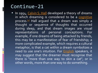 Continue-21
 In 1954, Calvin S. Hall developed a theory of dreams
  in which dreaming is considered to be a cognitive
  process.[4] Hall argued that a dream was simply a
  thought or sequence of thoughts that occurred
  during sleep, and that dream images are visual
  representations of personal conceptions. For
  example, if one dreams of being attacked by friends,
  this may be a manifestation of fear of friendship; a
  more complicated example, which requires a cultural
  metaphor, is that a cat within a dream symbolizes a
  need to use one's intuition. For English speakers, it
  may suggest that the dreamer must recognise that
  there is "more than one way to skin a cat", or in
  other words, more than one way to do something.
 