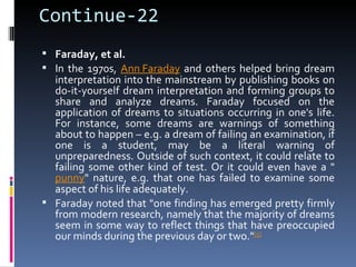 Continue-22
 Faraday, et al.
 In the 1970s, Ann Faraday and others helped bring dream
  interpretation into the mainstream by publishing books on
  do-it-yourself dream interpretation and forming groups to
  share and analyze dreams. Faraday focused on the
  application of dreams to situations occurring in one's life.
  For instance, some dreams are warnings of something
  about to happen – e.g. a dream of failing an examination, if
  one is a student, may be a literal warning of
  unpreparedness. Outside of such context, it could relate to
  failing some other kind of test. Or it could even have a "
  punny" nature, e.g. that one has failed to examine some
  aspect of his life adequately.
 Faraday noted that "one finding has emerged pretty firmly
  from modern research, namely that the majority of dreams
  seem in some way to reflect things that have preoccupied
  our minds during the previous day or two."[5]
 