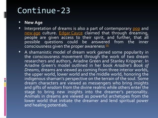 Continue-23
 New Age
 Interpretation of dreams is also a part of contemporary pop and
  new age culture. Edgar Cayce claimed that through dreaming,
  people are given access to their spirit, and further, that all
  possible questions could be answered from the inner
  consciousness given the proper awareness [6]
 A shamanistic model of dream work gained some popularity in
  the consciousness movement through the work of two dream
  researchers and authors, Ariadne Green and Stanley Krippner. In
  Ariadne Green’s model outlined in her book Ariadne’s Book of
  Dreams, dreams are viewed as coming from three interior worlds,
  the upper world, lower world and the middle world, honoring the
  indigenous shaman’s perspective on the terrain of the soul. Some
  dream characters are viewed as messengers who bring insights
  and gifts of wisdom from the divine realms while others enter the
  stage to bring new insights into the dreamer’s personality.
  Animals in dreams are viewed as powerful archetypes from the
  lower world that initiate the dreamer and lend spiritual power
  and healing potentials.
 