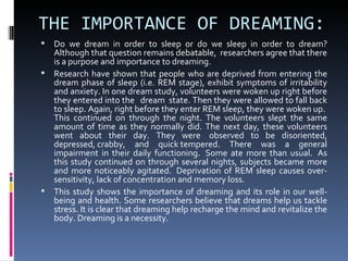 THE IMPORTANCE OF DREAMING:
 Do we dream in order to sleep or do we sleep in order to dream?
  Although that question remains debatable, researchers agree that there
  is a purpose and importance to dreaming.
 Research have shown that people who are deprived from entering the
  dream phase of sleep (i.e. REM stage), exhibit symptoms of irritability
  and anxiety. In one dream study, volunteers were woken up right before
  they entered into the dream state. Then they were allowed to fall back
  to sleep. Again, right before they enter REM sleep, they were woken up.
  This continued on through the night. The volunteers slept the same
  amount of time as they normally did. The next day, these volunteers
  went about their day. They were observed to be disoriented,
  depressed, crabby, and quick tempered. There was a general
  impairment in their daily functioning. Some ate more than usual. As
  this study continued on through several nights, subjects became more
  and more noticeably agitated. Deprivation of REM sleep causes over-
  sensitivity, lack of concentration and memory loss.
 This study shows the importance of dreaming and its role in our well-
  being and health. Some researchers believe that dreams help us tackle
  stress. It is clear that dreaming help recharge the mind and revitalize the
  body. Dreaming is a necessity.
 