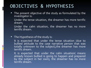 OBJECTIVES & HYPOTHESIS
 The present objective of the study as formulated by the
  investigator is:
  Under the tense situation, the dreamer has more terrific
  dream;
  Under the calm situation, the dreamer has no more
  terrific dream.

 The Hypothesis of the study is:
  It is expected that under the tense situation (due to
  bullied attitude to the case narrative person that was
  totally unknown to the subject),the dreamer has more
  terrific dream.
  It is expected that under the calm situation( means
  already known bullied is going to happen and prepared
  by the subject in her own), the dreamer has no more
  terrific dream.
 