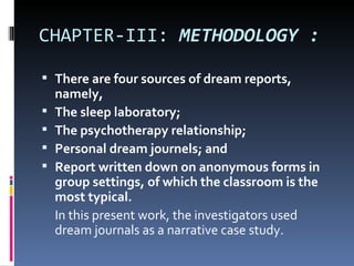 CHAPTER-III: METHODOLOGY :

 There are four sources of dream reports,
    namely,
   The sleep laboratory;
   The psychotherapy relationship;
   Personal dream journels; and
   Report written down on anonymous forms in
    group settings, of which the classroom is the
    most typical.
    In this present work, the investigators used
    dream journals as a narrative case study.
 