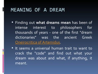 MEANING OF A DREAM

 Finding out what dreams mean has been of
  intense interest to philosophers for
  thousands of years - one of the first "dream
  dictionaries" was the ancient Greek
  Oneirocritica of Artemidus.
 It seems a universal human trait to want to
  crack the "code" and find out what your
  dream was about and what, if anything, it
  meant.
 