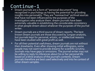 Continue-1
 Dream journals are a form of “personal document” long
  recognized in psychology as having the potential for providing
  insights into personality. They are “nonreactive” archival sources
  that have not been influenced by the purposes of the
  investigators who analyze them. dream journals have been
  extremely valuable in establishing the considerable consistency
  in what people dream about whatever the purposes of the journal
  writer.
 Dream journals are a third source of dream reports. The best
  known dream journals are those discussed by Jungian analysts,
  but journals kept for personal, artistic, or intellectual reasons
  have been studied with great profit as well.
 For all their potential usefulness, dream journals are not without
  their drawbacks. Even after showing initial willingness, some
  people may not want to provide dreams for scientific scrutiny.
  Journals may have gaps or omissions. The journal writer may not
  be willing to reply to inferences about his or her personal life
  based on a blind analysis of the journal’s contents. Dream
  journals therefore are best used selectively and into he context of
  other dream samples.
 