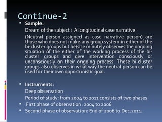 Continue-2
 Sample:
  Dream of the subject : A longitudinal case narrative
  (Neutral person assigned as case narrative person) are
  those who does not make any group system in either of the
  bi-cluster groups but he/she minutely observes the ongoing
  situation of the either of the working process of the bi-
  cluster groups and give intervention consciously or
  unconsciously on their ongoing process. These bi-cluster
  groups also observes in what way the neutral person can be
  used for their own opportunistic goal.

 Instruments:
  Deep observation
  Period of study: from 2004 to 2011 consists of two phases
 First phase of observation: 2004 to 2006
 Second phase of observation: End of 2006 to Dec.2011.
 
